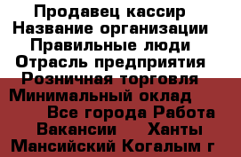 Продавец-кассир › Название организации ­ Правильные люди › Отрасль предприятия ­ Розничная торговля › Минимальный оклад ­ 29 000 - Все города Работа » Вакансии   . Ханты-Мансийский,Когалым г.